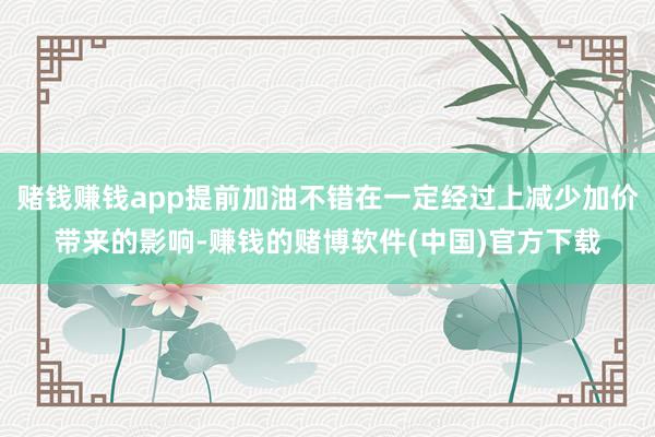 赌钱赚钱app提前加油不错在一定经过上减少加价带来的影响-赚钱的赌博软件(中国)官方下载