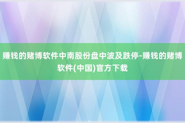 赚钱的赌博软件中南股份盘中波及跌停-赚钱的赌博软件(中国)官方下载