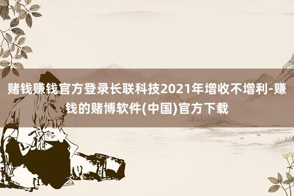 赌钱赚钱官方登录长联科技2021年增收不增利-赚钱的赌博软件(中国)官方下载