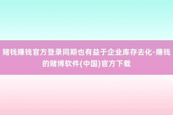 赌钱赚钱官方登录同期也有益于企业库存去化-赚钱的赌博软件(中国)官方下载