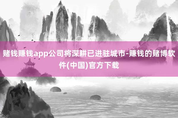 赌钱赚钱app公司将深耕已进驻城市-赚钱的赌博软件(中国)官方下载