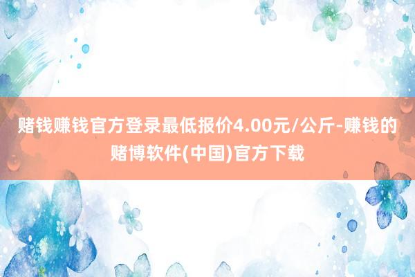 赌钱赚钱官方登录最低报价4.00元/公斤-赚钱的赌博软件(中国)官方下载