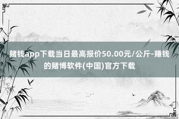 赌钱app下载当日最高报价50.00元/公斤-赚钱的赌博软件(中国)官方下载