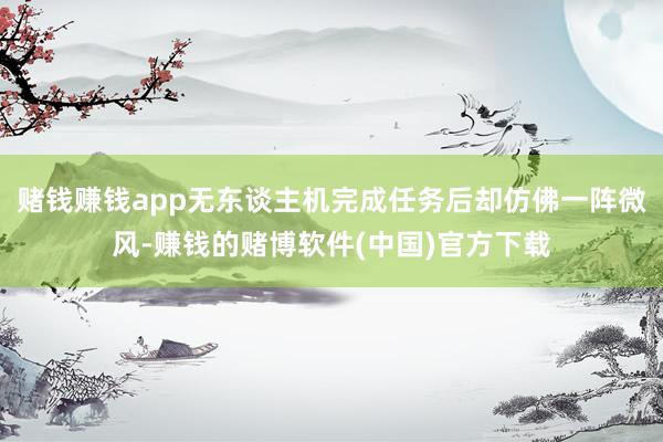 赌钱赚钱app无东谈主机完成任务后却仿佛一阵微风-赚钱的赌博软件(中国)官方下载