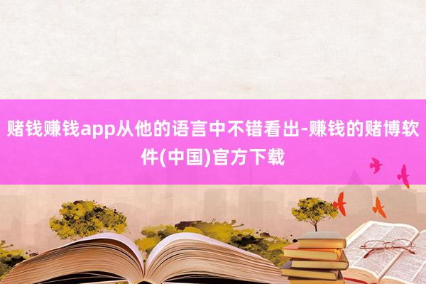 赌钱赚钱app从他的语言中不错看出-赚钱的赌博软件(中国)官方下载