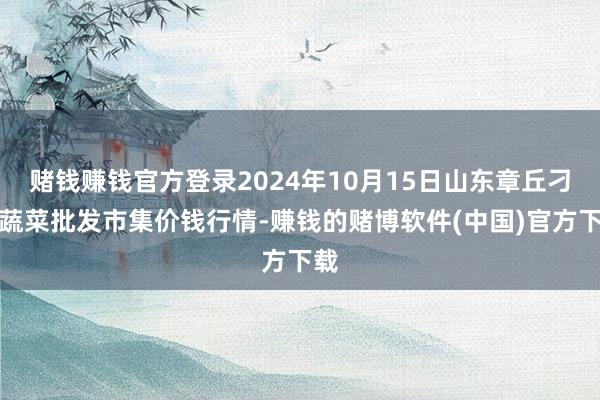 赌钱赚钱官方登录2024年10月15日山东章丘刁镇蔬菜批发市集价钱行情-赚钱的赌博软件(中国)官方下载