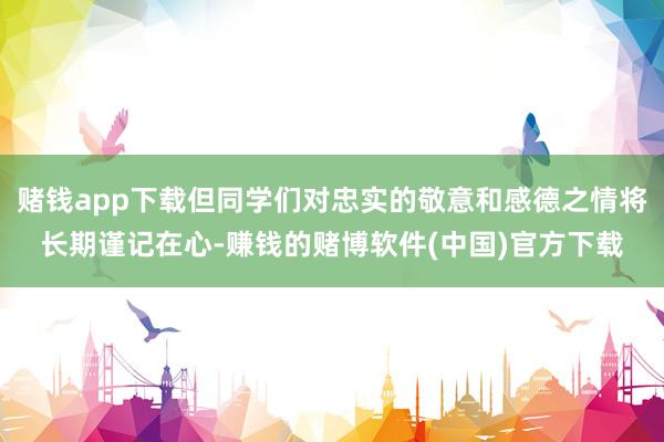 赌钱app下载但同学们对忠实的敬意和感德之情将长期谨记在心-赚钱的赌博软件(中国)官方下载