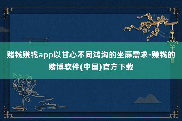 赌钱赚钱app以甘心不同鸿沟的坐蓐需求-赚钱的赌博软件(中国)官方下载