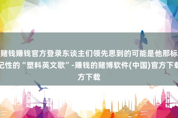 赌钱赚钱官方登录东谈主们领先思到的可能是他那标记性的“塑料英文歌”-赚钱的赌博软件(中国)官方下载