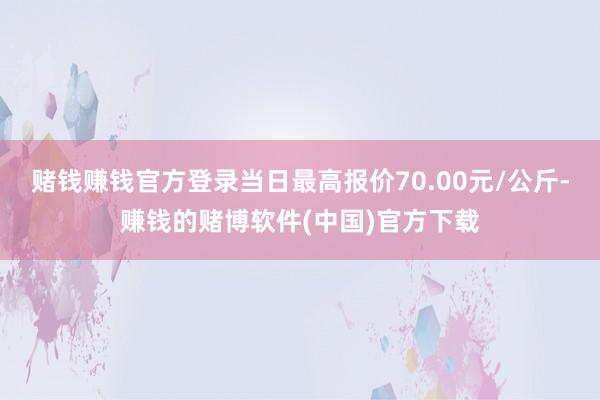 赌钱赚钱官方登录当日最高报价70.00元/公斤-赚钱的赌博软件(中国)官方下载