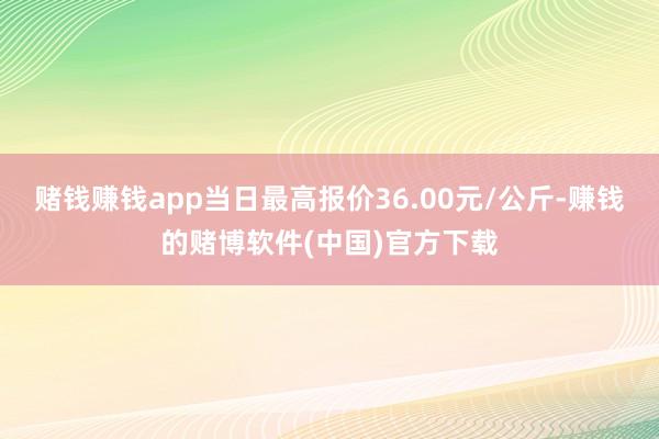 赌钱赚钱app当日最高报价36.00元/公斤-赚钱的赌博软件(中国)官方下载