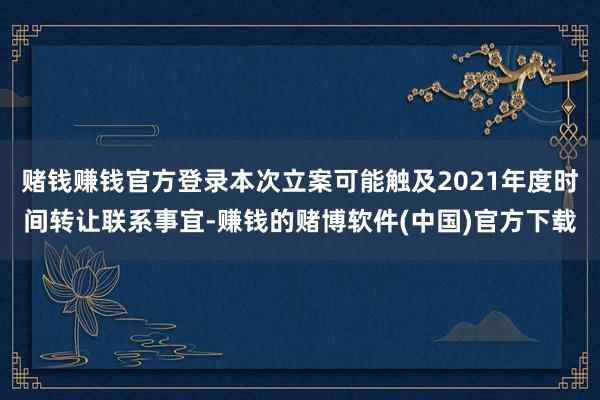 赌钱赚钱官方登录本次立案可能触及2021年度时间转让联系事宜-赚钱的赌博软件(中国)官方下载