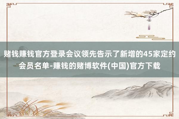 赌钱赚钱官方登录会议领先告示了新增的45家定约会员名单-赚钱的赌博软件(中国)官方下载