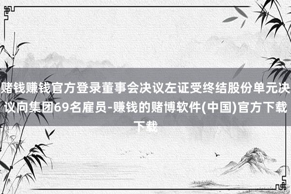 赌钱赚钱官方登录董事会决议左证受终结股份单元决议向集团69名雇员-赚钱的赌博软件(中国)官方下载