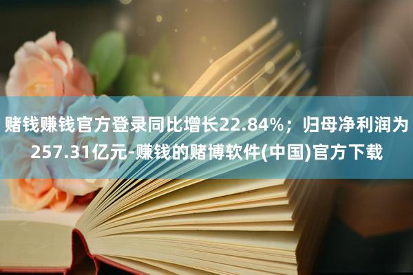 赌钱赚钱官方登录同比增长22.84%；归母净利润为257.31亿元-赚钱的赌博软件(中国)官方下载