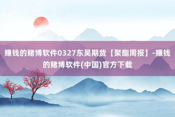 赚钱的赌博软件0327东吴期货【聚酯周报】-赚钱的赌博软件(中国)官方下载