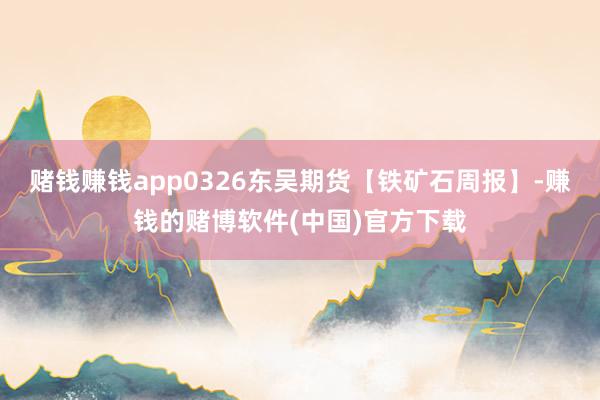 赌钱赚钱app0326东吴期货【铁矿石周报】-赚钱的赌博软件(中国)官方下载