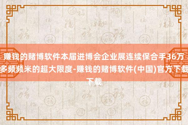 赚钱的赌博软件本届进博会企业展连续保合手36万多频频米的超大限度-赚钱的赌博软件(中国)官方下载