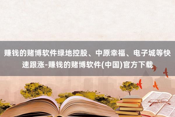 赚钱的赌博软件绿地控股、中原幸福、电子城等快速跟涨-赚钱的赌博软件(中国)官方下载