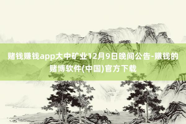 赌钱赚钱app　　大中矿业12月9日晚间公告-赚钱的赌博软件(中国)官方下载