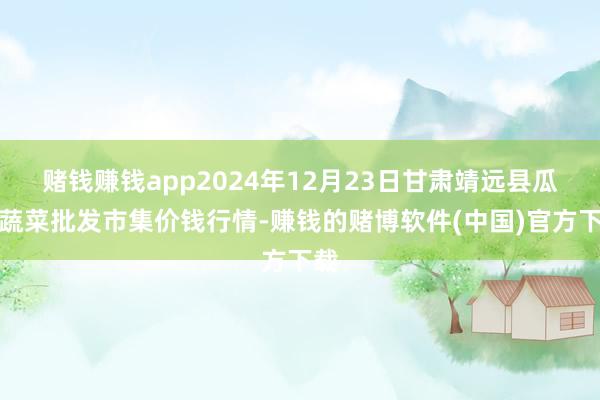 赌钱赚钱app2024年12月23日甘肃靖远县瓜果蔬菜批发市集价钱行情-赚钱的赌博软件(中国)官方下载