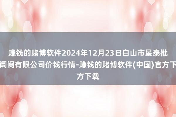 赚钱的赌博软件2024年12月23日白山市星泰批发阛阓有限公司价钱行情-赚钱的赌博软件(中国)官方下载