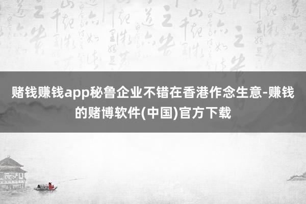 赌钱赚钱app秘鲁企业不错在香港作念生意-赚钱的赌博软件(中国)官方下载