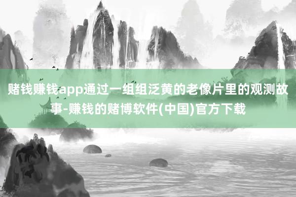 赌钱赚钱app通过一组组泛黄的老像片里的观测故事-赚钱的赌博软件(中国)官方下载