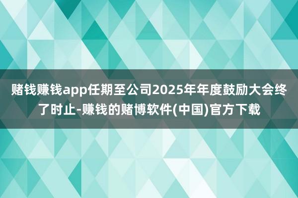 赌钱赚钱app任期至公司2025年年度鼓励大会终了时止-赚钱的赌博软件(中国)官方下载