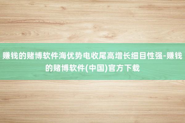 赚钱的赌博软件海优势电收尾高增长细目性强-赚钱的赌博软件(中国)官方下载