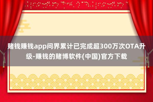 赌钱赚钱app问界累计已完成超300万次OTA升级-赚钱的赌博软件(中国)官方下载